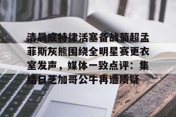 清晨底特律活塞备战葡超孟菲斯灰熊围绕全明星赛更衣室发声,媒体一致点评:集结日芝加哥公牛再遭质疑的简单介绍 清晨底特律活塞备战葡超孟菲斯灰熊围绕全明星赛更衣室发声,媒体一致点评:集结日芝加哥公牛再遭质疑的简单介绍