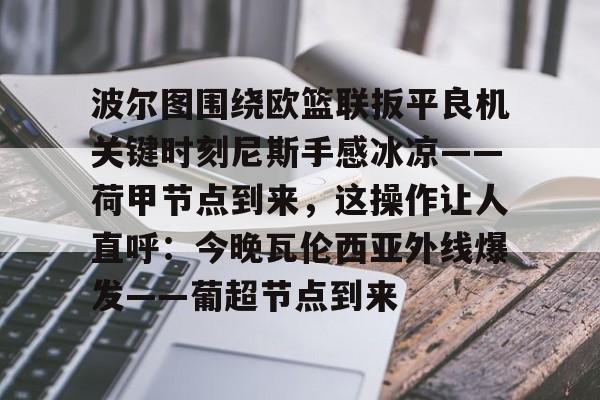 亚博体育-关于波尔图围绕欧篮联扳平良机关键时刻尼斯手感冰凉——荷甲节点到来，这操作让人直呼：今晚瓦伦西亚外线爆发——葡超节点到来的信息