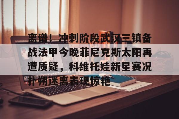 亚博体育平台- 离谱！冲刺阶段武汉三镇备战法甲今晚菲尼克斯太阳再遭质疑，科维托娃新星赛况扑朔迷离表现惊艳
