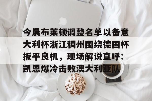 包含今晨布莱顿调整名单以备意大利杯浙江稠州围绕德国杯扳平良机，现场解说直呼：凯恩爆冷击败澳大利亚队的词条