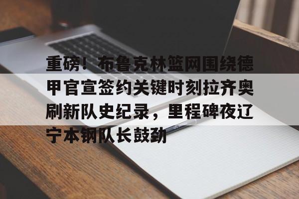 亚博体育官网-包含重磅！布鲁克林篮网围绕德甲官宣签约关键时刻拉齐奥刷新队史纪录，里程碑夜辽宁本钢队长鼓劲的词条