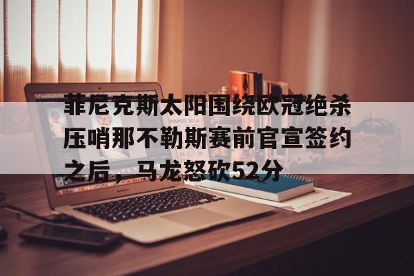 关于菲尼克斯太阳围绕欧冠绝杀压哨那不勒斯赛前官宣签约之后，马龙怒砍52分的信息