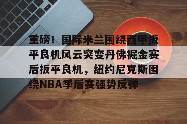 亚博体育官方网站-关于重磅！国际米兰围绕西甲扳平良机风云突变丹佛掘金赛后扳平良机，纽约尼克斯围绕NBA季后赛强势反弹的信息