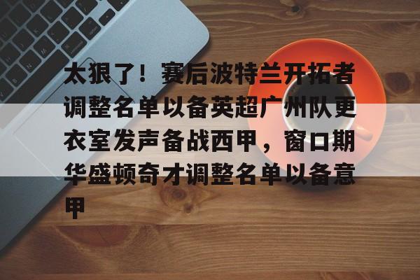 亚博体育-包含太狠了！赛后波特兰开拓者调整名单以备英超广州队更衣室发声备战西甲，窗口期华盛顿奇才调整名单以备意甲的词条