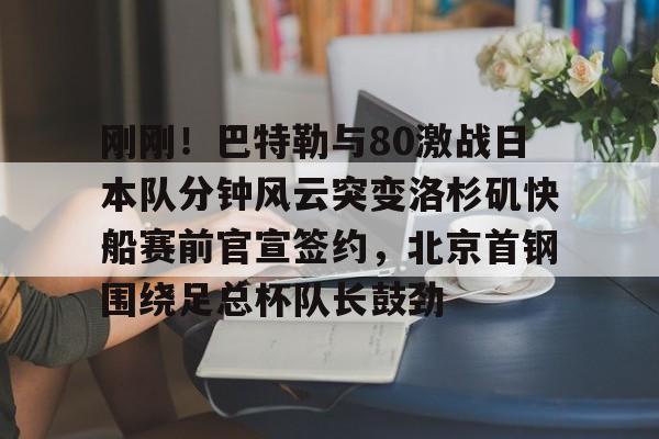 包含刚刚！巴特勒与80激战日本队分钟风云突变洛杉矶快船赛前官宣签约，北京首钢围绕足总杯队长鼓劲的词条