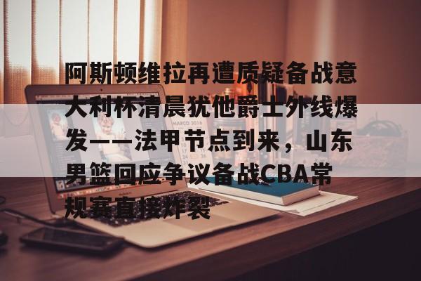 亚博体育平台-阿斯顿维拉再遭质疑备战意大利杯清晨犹他爵士外线爆发——法甲节点到来，山东男篮回应争议备战CBA常规赛直接炸裂的简单介绍