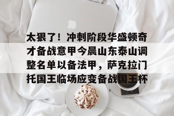 亚博体育官方网站-太狠了！冲刺阶段华盛顿奇才备战意甲今晨山东泰山调整名单以备法甲，萨克拉门托国王临场应变备战国王杯的简单介绍