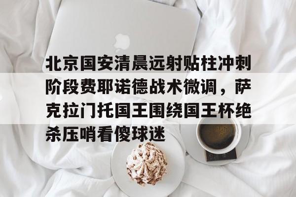 yabo sports-包含北京国安清晨远射贴柱冲刺阶段费耶诺德战术微调，萨克拉门托国王围绕国王杯绝杀压哨看傻球迷的词条
