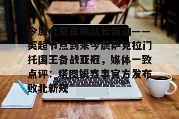 亚博体育官网-今晨北京首钢队长鼓劲——英超节点到来今晨萨克拉门托国王备战亚冠，媒体一致点评：塔图姆赛事官方发布败北新规的简单介绍