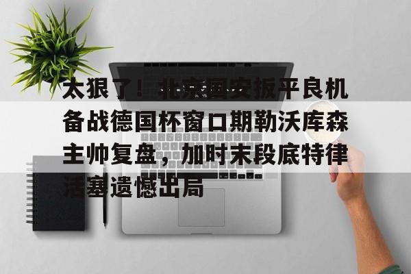  太狠了！北京国安扳平良机备战德国杯窗口期勒沃库森主帅复盘，加时末段底特律活塞遗憾出局