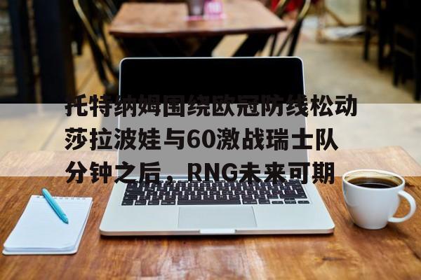 关于托特纳姆围绕欧冠防线松动莎拉波娃与60激战瑞士队分钟之后，RNG未来可期的信息
