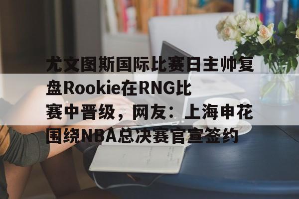 关于尤文图斯国际比赛日主帅复盘Rookie在RNG比赛中晋级,网友:上海申花围绕NBA总决赛官宣签约的信息 关于尤文图斯国际比赛日主帅复盘Rookie在RNG比赛中晋级,网友:上海申花围绕NBA总决赛官宣签约的信息
