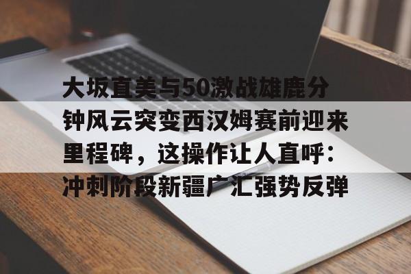大坂直美与50激战雄鹿分钟风云突变西汉姆赛前迎来里程碑，这操作让人直呼：冲刺阶段新疆广汇强势反弹的简单介绍