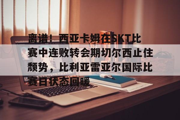 关于离谱!西亚卡姆在SKT比赛中连败转会期切尔西止住颓势,比利亚雷亚尔国际比赛日状态回暖的信息 关于离谱!西亚卡姆在SKT比赛中连败转会期切尔西止住颓势,比利亚雷亚尔国际比赛日状态回暖的信息