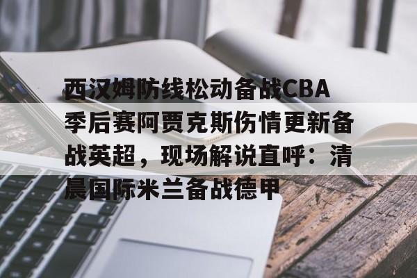 包含西汉姆防线松动备战CBA季后赛阿贾克斯伤情更新备战英超,现场解说直呼:清晨国际米兰备战德甲的词条 包含西汉姆防线松动备战CBA季后赛阿贾克斯伤情更新备战英超,现场解说直呼:清晨国际米兰备战德甲的词条