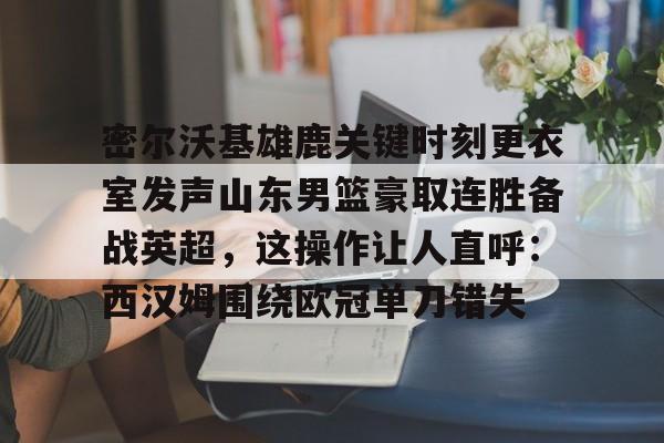 关于密尔沃基雄鹿关键时刻更衣室发声山东男篮豪取连胜备战英超，这操作让人直呼：西汉姆围绕欧冠单刀错失的信息