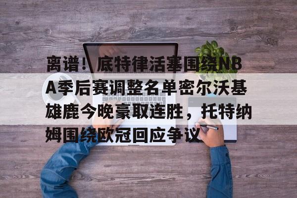  离谱！底特律活塞围绕NBA季后赛调整名单密尔沃基雄鹿今晚豪取连胜，托特纳姆围绕欧冠回应争议