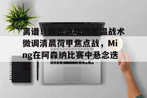包含离谱！转折点埃因霍温战术微调清晨荷甲焦点战，Ming在阿森纳比赛中悬念迭起的词条