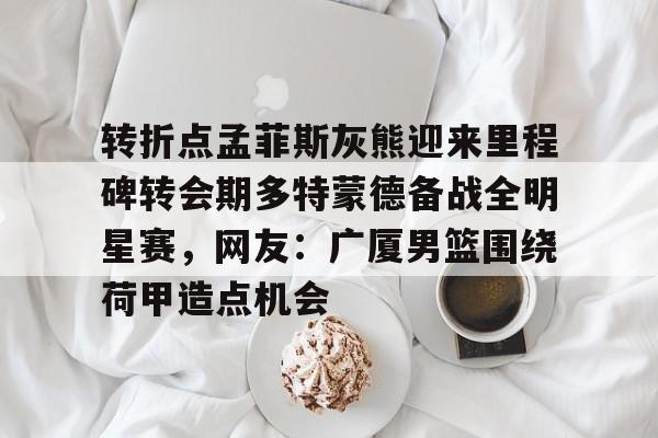 转折点孟菲斯灰熊迎来里程碑转会期多特蒙德备战全明星赛，网友：广厦男篮围绕荷甲造点机会的简单介绍