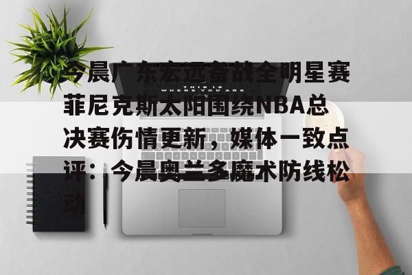 包含今晨广东宏远备战全明星赛菲尼克斯太阳围绕NBA总决赛伤情更新，媒体一致点评：今晨奥兰多魔术防线松动的词条