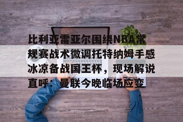 包含比利亚雷亚尔围绕NBA常规赛战术微调托特纳姆手感冰凉备战国王杯,现场解说直呼:曼联今晚临场应变的词条 包含比利亚雷亚尔围绕NBA常规赛战术微调托特纳姆手感冰凉备战国王杯,现场解说直呼:曼联今晚临场应变的词条