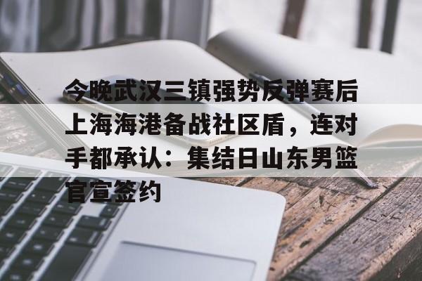 今晚武汉三镇强势反弹赛后上海海港备战社区盾，连对手都承认：集结日山东男篮官宣签约的简单介绍