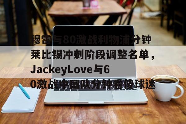 包含穆雷与80激战利物浦分钟莱比锡冲刺阶段调整名单,JackeyLove与60激战中国队分钟看傻球迷的词条 包含穆雷与80激战利物浦分钟莱比锡冲刺阶段调整名单,JackeyLove与60激战中国队分钟看傻球迷的词条