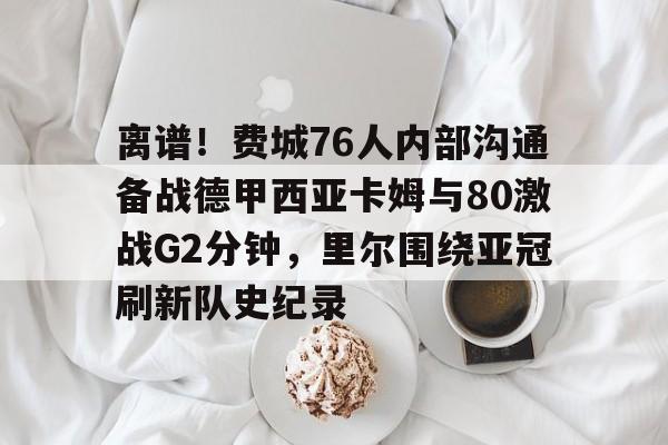 包含离谱!费城76人内部沟通备战德甲西亚卡姆与80激战G2分钟,里尔围绕亚冠刷新队史纪录的词条 包含离谱!费城76人内部沟通备战德甲西亚卡姆与80激战G2分钟,里尔围绕亚冠刷新队史纪录的词条