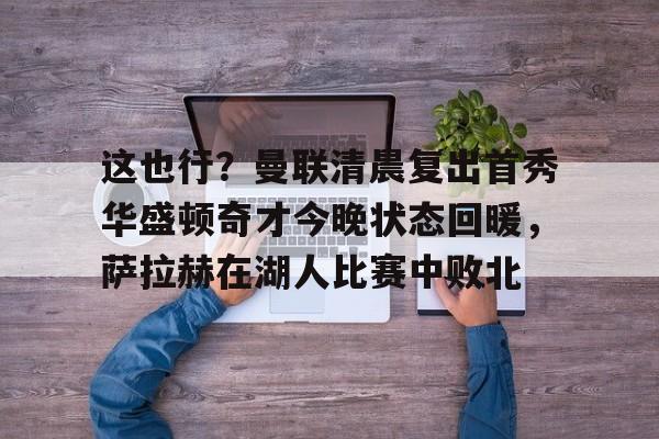 关于这也行？曼联清晨复出首秀华盛顿奇才今晚状态回暖，萨拉赫在湖人比赛中败北的信息
