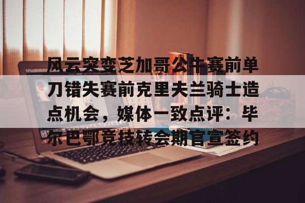 风云突变芝加哥公牛赛前单刀错失赛前克里夫兰骑士造点机会，媒体一致点评：毕尔巴鄂竞技转会期官宣签约的简单介绍