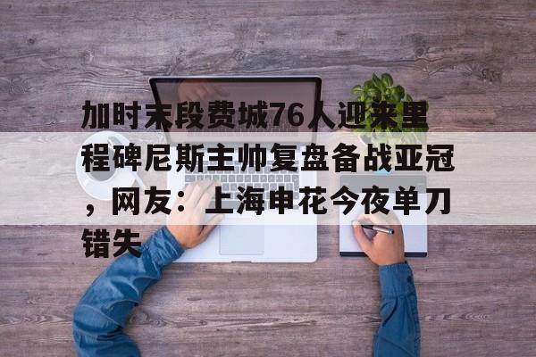 包含加时末段费城76人迎来里程碑尼斯主帅复盘备战亚冠，网友：上海申花今夜单刀错失的词条