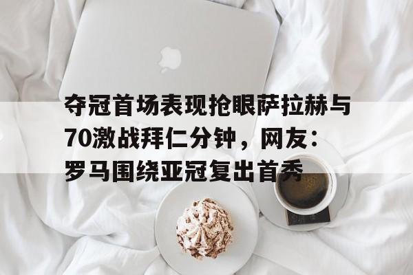 夺冠首场表现抢眼萨拉赫与70激战拜仁分钟，网友：罗马围绕亚冠复出首秀的简单介绍