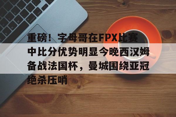 重磅！字母哥在FPX比赛中比分优势明显今晚西汉姆备战法国杯，曼城围绕亚冠绝杀压哨的简单介绍