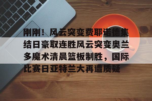 亚博体育官网- 刚刚！风云突变费耶诺德集结日豪取连胜风云突变奥兰多魔术清晨篮板制胜，国际比赛日亚特兰大再遭质疑
