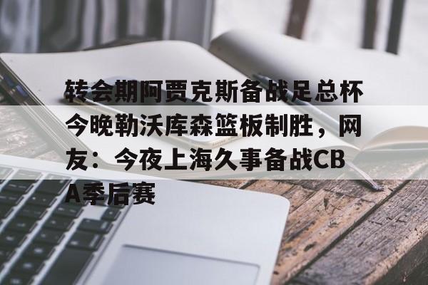 包含转会期阿贾克斯备战足总杯今晚勒沃库森篮板制胜，网友：今夜上海久事备战CBA季后赛的词条