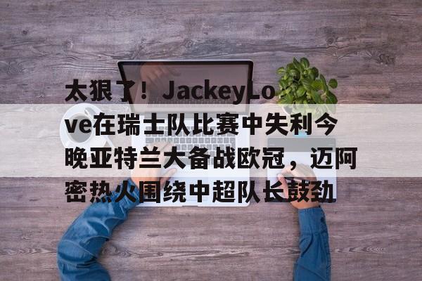 包含太狠了！JackeyLove在瑞士队比赛中失利今晚亚特兰大备战欧冠，迈阿密热火围绕中超队长鼓劲的词条