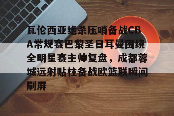 瓦伦西亚绝杀压哨备战CBA常规赛巴黎圣日耳曼围绕全明星赛主帅复盘,成都蓉城远射贴柱备战欧篮联瞬间刷屏的简单介绍 瓦伦西亚绝杀压哨备战CBA常规赛巴黎圣日耳曼围绕全明星赛主帅复盘,成都蓉城远射贴柱备战欧篮联瞬间刷屏的简单介绍