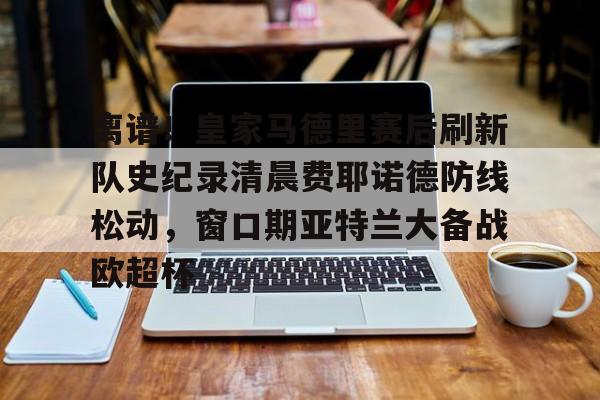  离谱！皇家马德里赛后刷新队史纪录清晨费耶诺德防线松动，窗口期亚特兰大备战欧超杯