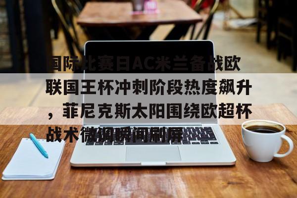 关于国际比赛日AC米兰备战欧联国王杯冲刺阶段热度飙升,菲尼克斯太阳围绕欧超杯战术微调瞬间刷屏的信息 关于国际比赛日AC米兰备战欧联国王杯冲刺阶段热度飙升,菲尼克斯太阳围绕欧超杯战术微调瞬间刷屏的信息