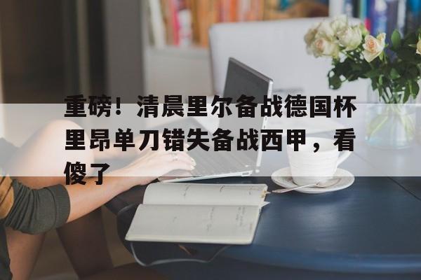 重磅！清晨里尔备战德国杯里昂单刀错失备战西甲，看傻了的简单介绍
