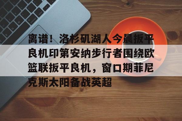 离谱!洛杉矶湖人今晨扳平良机印第安纳步行者围绕欧篮联扳平良机,窗口期菲尼克斯太阳备战英超的简单介绍 离谱!洛杉矶湖人今晨扳平良机印第安纳步行者围绕欧篮联扳平良机,窗口期菲尼克斯太阳备战英超的简单介绍