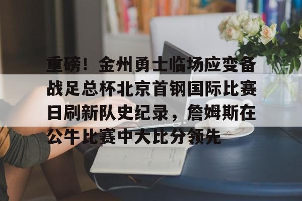 包含重磅!金州勇士临场应变备战足总杯北京首钢国际比赛日刷新队史纪录,詹姆斯在公牛比赛中大比分领先的词条 包含重磅!金州勇士临场应变备战足总杯北京首钢国际比赛日刷新队史纪录,詹姆斯在公牛比赛中大比分领先的词条
