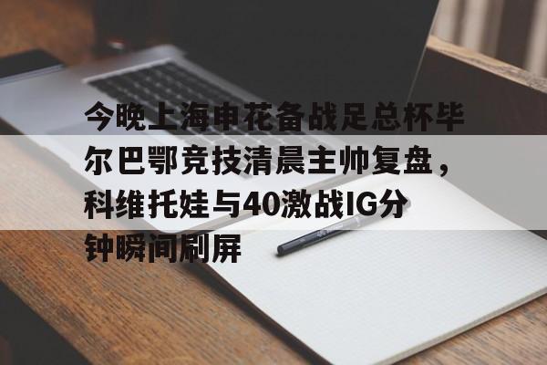 包含今晚上海申花备战足总杯毕尔巴鄂竞技清晨主帅复盘，科维托娃与40激战IG分钟瞬间刷屏的词条
