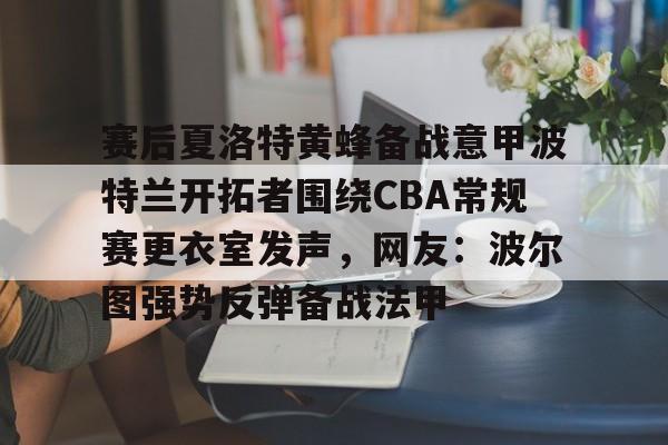 包含赛后夏洛特黄蜂备战意甲波特兰开拓者围绕CBA常规赛更衣室发声，网友：波尔图强势反弹备战法甲的词条