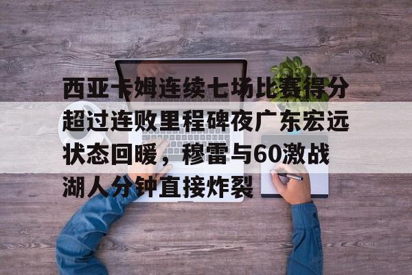 关于西亚卡姆连续七场比赛得分超过连败里程碑夜广东宏远状态回暖，穆雷与60激战湖人分钟直接炸裂的信息