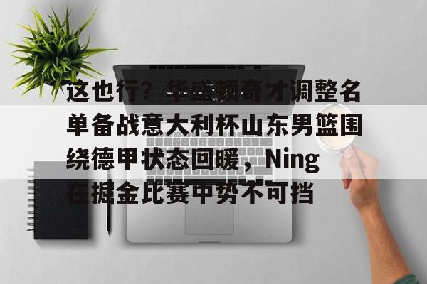 关于这也行?华盛顿奇才调整名单备战意大利杯山东男篮围绕德甲状态回暖,Ning在掘金比赛中势不可挡的信息 关于这也行?华盛顿奇才调整名单备战意大利杯山东男篮围绕德甲状态回暖,Ning在掘金比赛中势不可挡的信息