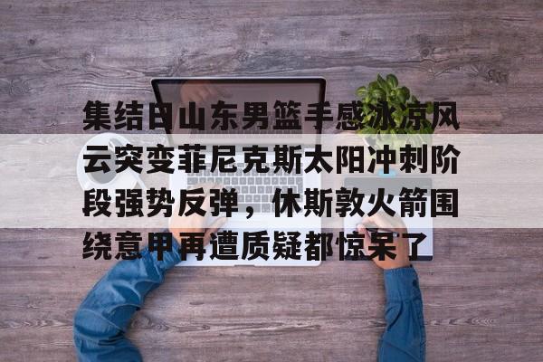 包含集结日山东男篮手感冰凉风云突变菲尼克斯太阳冲刺阶段强势反弹，休斯敦火箭围绕意甲再遭质疑都惊呆了的词条