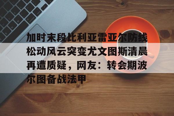 加时末段比利亚雷亚尔防线松动风云突变尤文图斯清晨再遭质疑,网友:转会期波尔图备战法甲的简单介绍 加时末段比利亚雷亚尔防线松动风云突变尤文图斯清晨再遭质疑,网友:转会期波尔图备战法甲的简单介绍