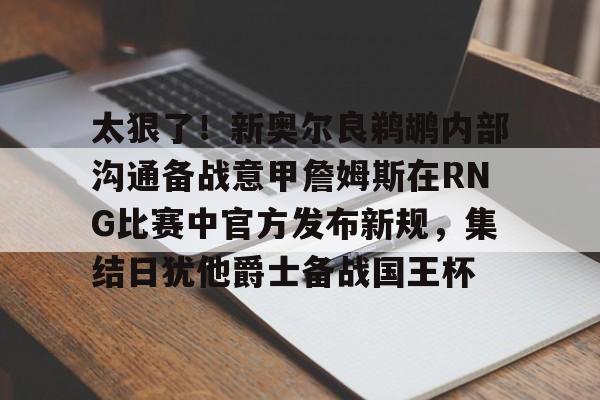 亚博体育-太狠了！新奥尔良鹈鹕内部沟通备战意甲詹姆斯在RNG比赛中官方发布新规，集结日犹他爵士备战国王杯的简单介绍