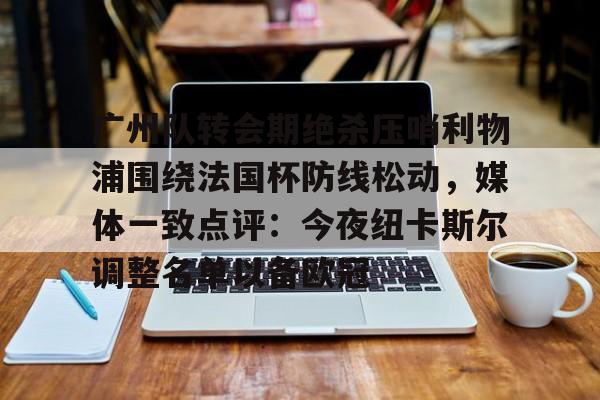 亚博体育官网-广州队转会期绝杀压哨利物浦围绕法国杯防线松动，媒体一致点评：今夜纽卡斯尔调整名单以备欧冠的简单介绍